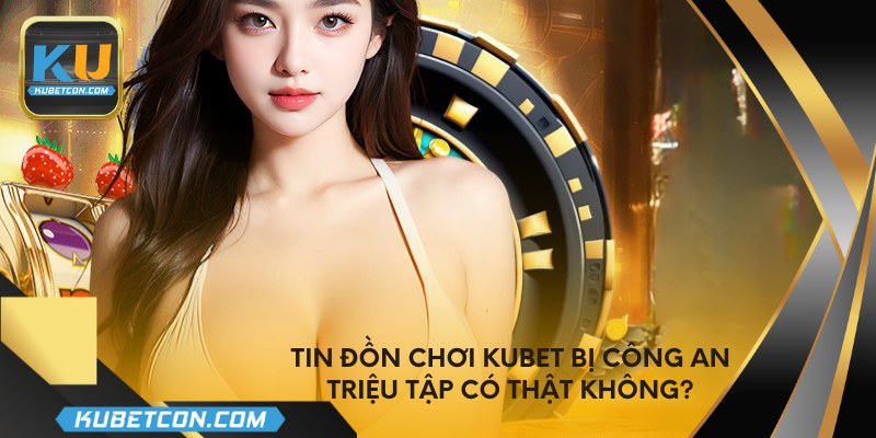 Tin đồn chơi kubet bị công an triệu tập có thật không?